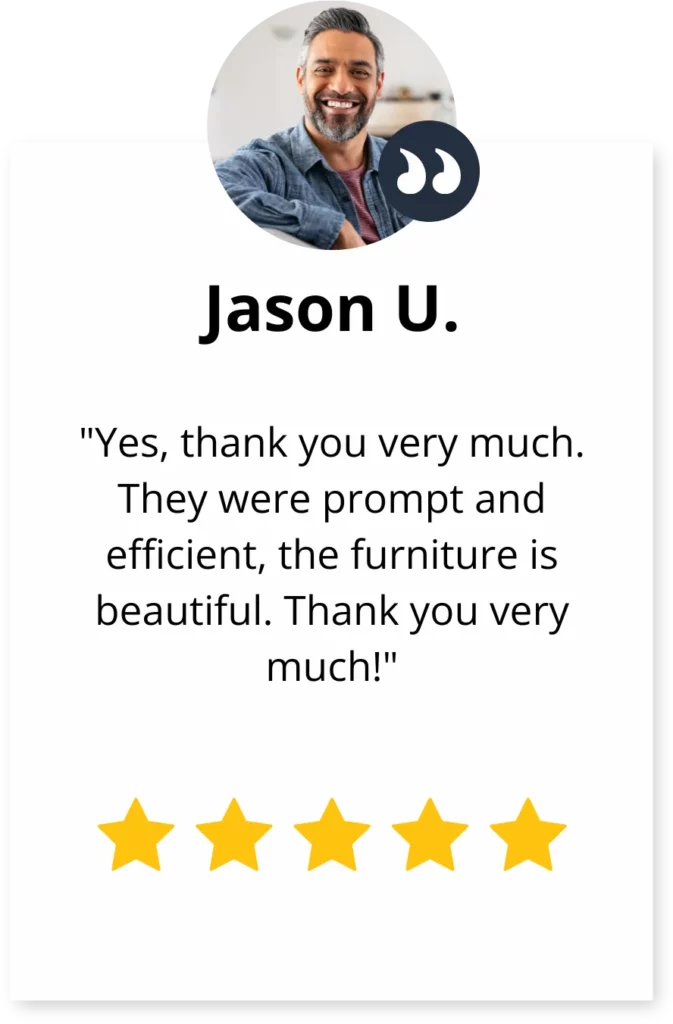 A review by Jason U., "Yes, thank you very much. They were prompt and efficient, the furniture is beautiful. Thank you very much!"